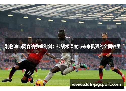 利物浦与阿森纳争锋时刻：技战术深度与未来机遇的全面较量