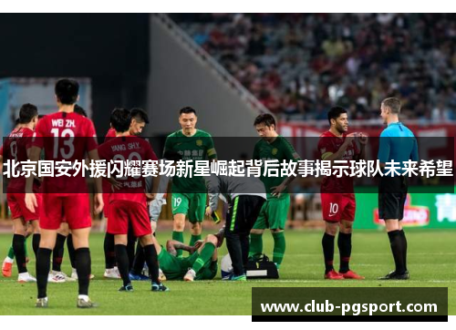 北京国安外援闪耀赛场新星崛起背后故事揭示球队未来希望