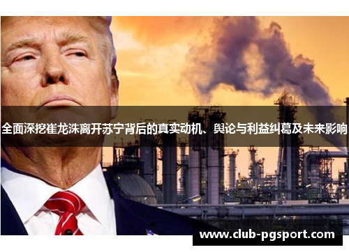 全面深挖崔龙洙离开苏宁背后的真实动机、舆论与利益纠葛及未来影响