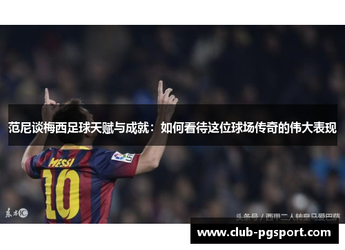 范尼谈梅西足球天赋与成就：如何看待这位球场传奇的伟大表现