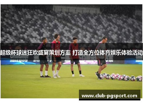 超级杯球迷狂欢盛宴策划方案 打造全方位体育娱乐体验活动 超级杯球迷狂欢盛宴策划方案 打造全方位体育娱乐体验活动