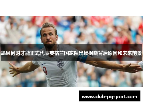 凯恩何时才能正式代表英格兰国家队出场揭晓背后原因和未来前景