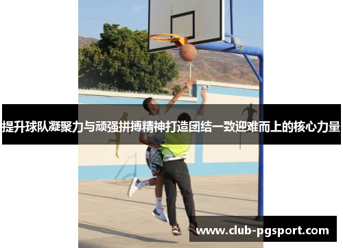 提升球队凝聚力与顽强拼搏精神打造团结一致迎难而上的核心力量