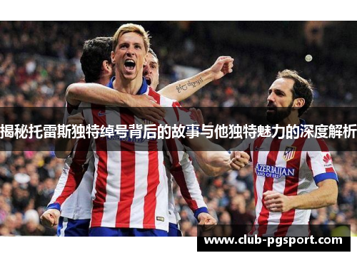 揭秘托雷斯独特绰号背后的故事与他独特魅力的深度解析