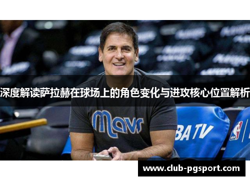 深度解读萨拉赫在球场上的角色变化与进攻核心位置解析