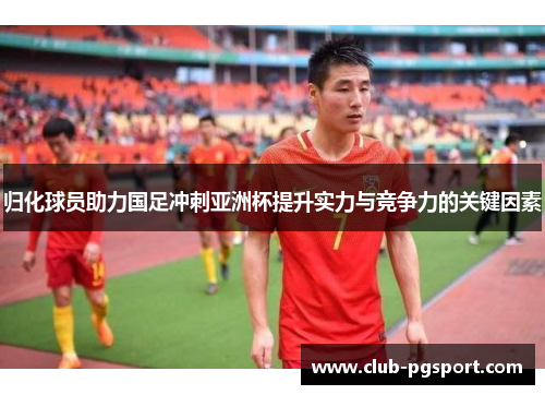 归化球员助力国足冲刺亚洲杯提升实力与竞争力的关键因素
