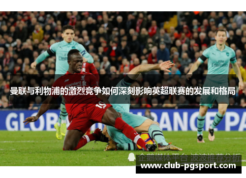 曼联与利物浦的激烈竞争如何深刻影响英超联赛的发展和格局