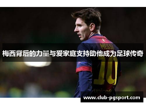 梅西背后的力量与爱家庭支持助他成为足球传奇